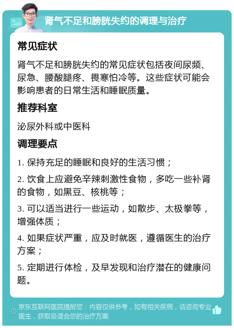 肾气不足和膀胱失约的调理与治疗 常见症状 肾气不足和膀胱失约的常见症状包括夜间尿频、尿急、腰酸腿疼、畏寒怕冷等。这些症状可能会影响患者的日常生活和睡眠质量。 推荐科室 泌尿外科或中医科 调理要点 1. 保持充足的睡眠和良好的生活习惯； 2. 饮食上应避免辛辣刺激性食物，多吃一些补肾的食物，如黑豆、核桃等； 3. 可以适当进行一些运动，如散步、太极拳等，增强体质； 4. 如果症状严重，应及时就医，遵循医生的治疗方案； 5. 定期进行体检，及早发现和治疗潜在的健康问题。