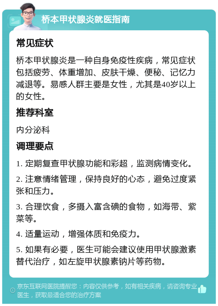 桥本甲状腺炎就医指南 常见症状 桥本甲状腺炎是一种自身免疫性疾病，常见症状包括疲劳、体重增加、皮肤干燥、便秘、记忆力减退等。易感人群主要是女性，尤其是40岁以上的女性。 推荐科室 内分泌科 调理要点 1. 定期复查甲状腺功能和彩超，监测病情变化。 2. 注意情绪管理，保持良好的心态，避免过度紧张和压力。 3. 合理饮食，多摄入富含碘的食物，如海带、紫菜等。 4. 适量运动，增强体质和免疫力。 5. 如果有必要，医生可能会建议使用甲状腺激素替代治疗，如左旋甲状腺素钠片等药物。