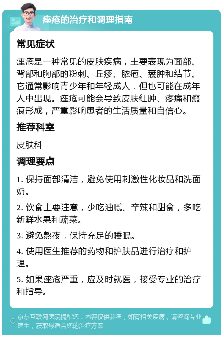 痤疮的治疗和调理指南 常见症状 痤疮是一种常见的皮肤疾病，主要表现为面部、背部和胸部的粉刺、丘疹、脓疱、囊肿和结节。它通常影响青少年和年轻成人，但也可能在成年人中出现。痤疮可能会导致皮肤红肿、疼痛和瘢痕形成，严重影响患者的生活质量和自信心。 推荐科室 皮肤科 调理要点 1. 保持面部清洁，避免使用刺激性化妆品和洗面奶。 2. 饮食上要注意，少吃油腻、辛辣和甜食，多吃新鲜水果和蔬菜。 3. 避免熬夜，保持充足的睡眠。 4. 使用医生推荐的药物和护肤品进行治疗和护理。 5. 如果痤疮严重，应及时就医，接受专业的治疗和指导。