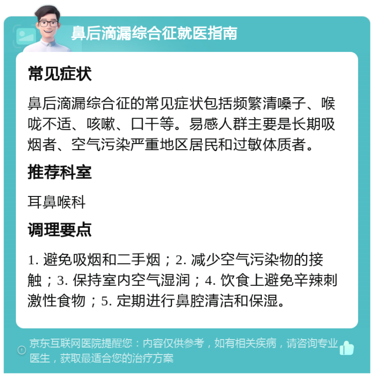 鼻后滴漏综合征就医指南 常见症状 鼻后滴漏综合征的常见症状包括频繁清嗓子、喉咙不适、咳嗽、口干等。易感人群主要是长期吸烟者、空气污染严重地区居民和过敏体质者。 推荐科室 耳鼻喉科 调理要点 1. 避免吸烟和二手烟；2. 减少空气污染物的接触；3. 保持室内空气湿润；4. 饮食上避免辛辣刺激性食物；5. 定期进行鼻腔清洁和保湿。