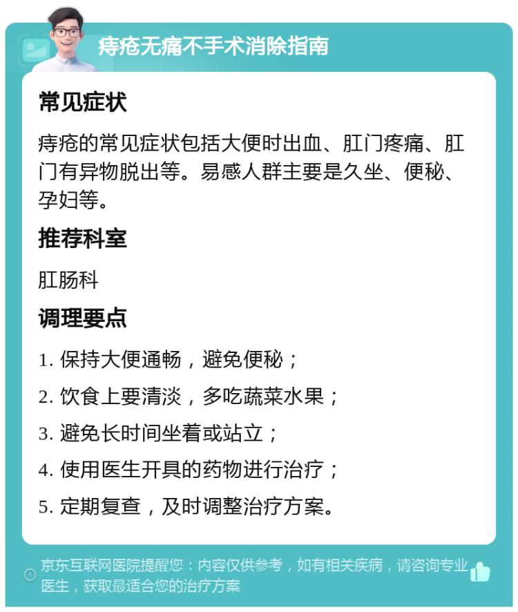 痔疮无痛不手术消除指南 常见症状 痔疮的常见症状包括大便时出血、肛门疼痛、肛门有异物脱出等。易感人群主要是久坐、便秘、孕妇等。 推荐科室 肛肠科 调理要点 1. 保持大便通畅，避免便秘； 2. 饮食上要清淡，多吃蔬菜水果； 3. 避免长时间坐着或站立； 4. 使用医生开具的药物进行治疗； 5. 定期复查，及时调整治疗方案。