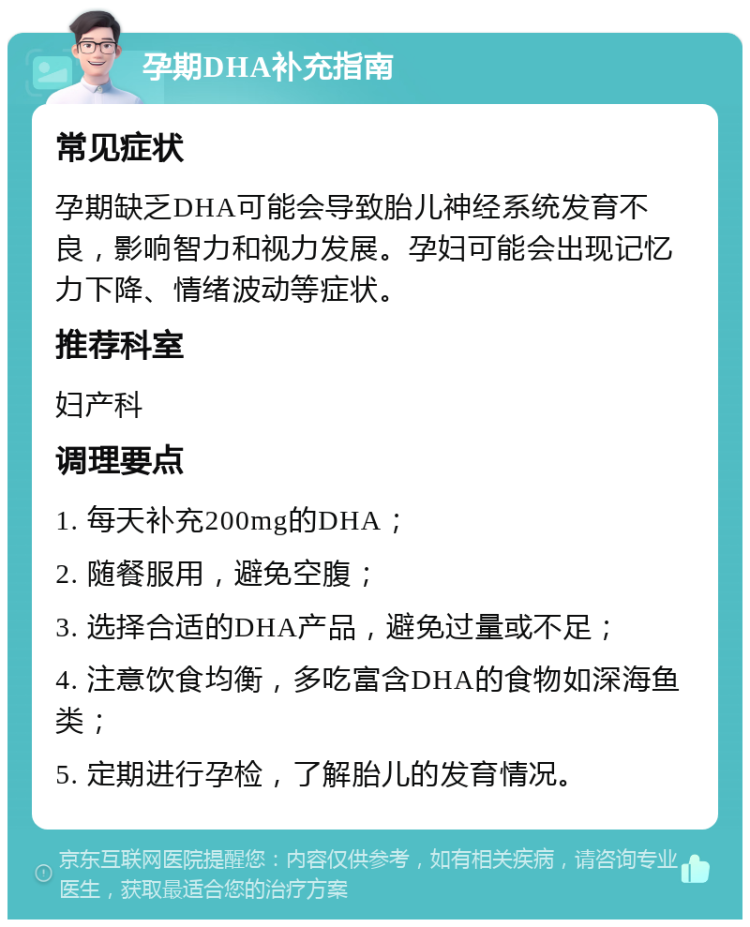 孕期DHA补充指南 常见症状 孕期缺乏DHA可能会导致胎儿神经系统发育不良，影响智力和视力发展。孕妇可能会出现记忆力下降、情绪波动等症状。 推荐科室 妇产科 调理要点 1. 每天补充200mg的DHA； 2. 随餐服用，避免空腹； 3. 选择合适的DHA产品，避免过量或不足； 4. 注意饮食均衡，多吃富含DHA的食物如深海鱼类； 5. 定期进行孕检，了解胎儿的发育情况。