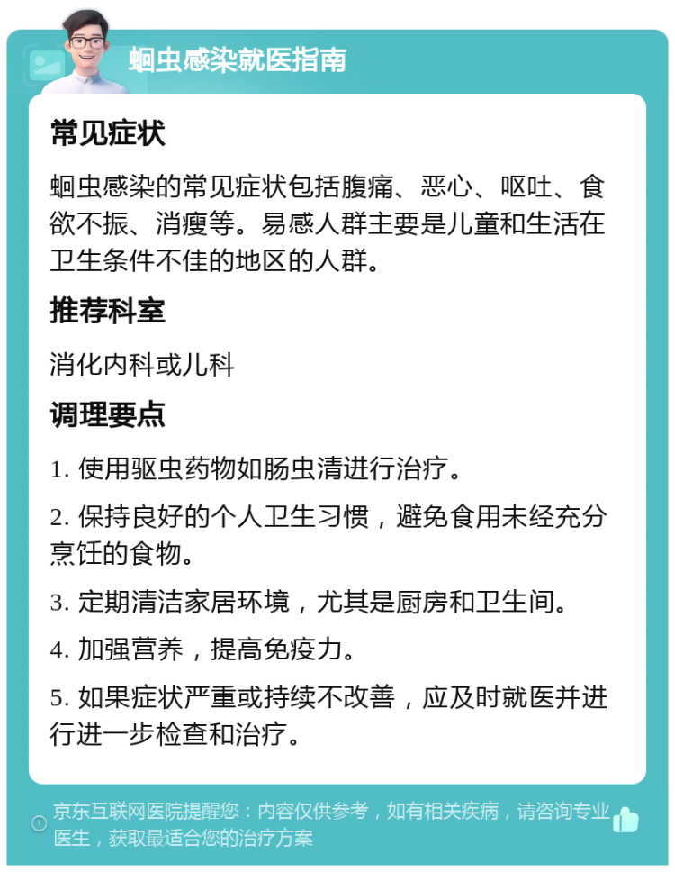 蛔虫感染就医指南 常见症状 蛔虫感染的常见症状包括腹痛、恶心、呕吐、食欲不振、消瘦等。易感人群主要是儿童和生活在卫生条件不佳的地区的人群。 推荐科室 消化内科或儿科 调理要点 1. 使用驱虫药物如肠虫清进行治疗。 2. 保持良好的个人卫生习惯，避免食用未经充分烹饪的食物。 3. 定期清洁家居环境，尤其是厨房和卫生间。 4. 加强营养，提高免疫力。 5. 如果症状严重或持续不改善，应及时就医并进行进一步检查和治疗。