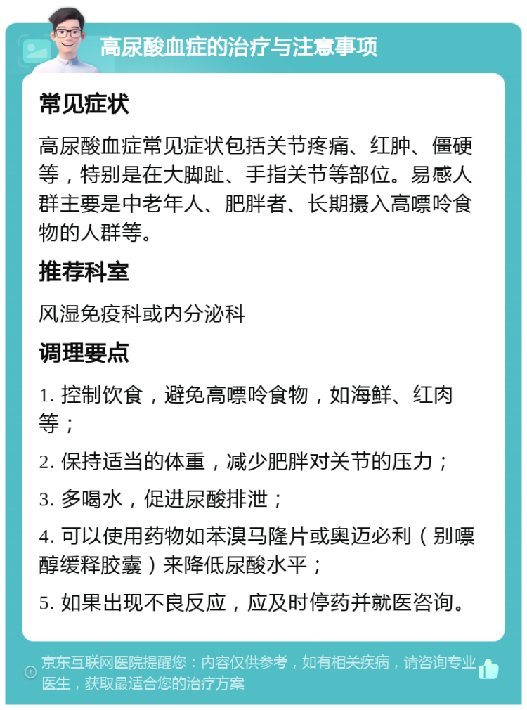 高尿酸血症的治疗与注意事项 常见症状 高尿酸血症常见症状包括关节疼痛、红肿、僵硬等，特别是在大脚趾、手指关节等部位。易感人群主要是中老年人、肥胖者、长期摄入高嘌呤食物的人群等。 推荐科室 风湿免疫科或内分泌科 调理要点 1. 控制饮食，避免高嘌呤食物，如海鲜、红肉等； 2. 保持适当的体重，减少肥胖对关节的压力； 3. 多喝水，促进尿酸排泄； 4. 可以使用药物如苯溴马隆片或奥迈必利（别嘌醇缓释胶囊）来降低尿酸水平； 5. 如果出现不良反应，应及时停药并就医咨询。