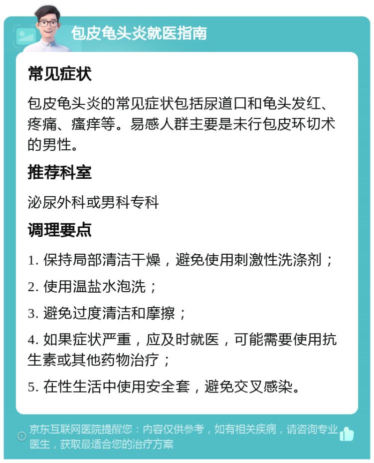 包皮龟头炎就医指南 常见症状 包皮龟头炎的常见症状包括尿道口和龟头发红、疼痛、瘙痒等。易感人群主要是未行包皮环切术的男性。 推荐科室 泌尿外科或男科专科 调理要点 1. 保持局部清洁干燥，避免使用刺激性洗涤剂； 2. 使用温盐水泡洗； 3. 避免过度清洁和摩擦； 4. 如果症状严重，应及时就医，可能需要使用抗生素或其他药物治疗； 5. 在性生活中使用安全套，避免交叉感染。