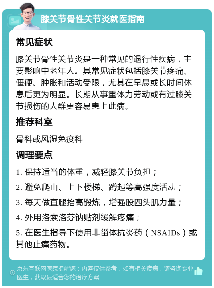 膝关节骨性关节炎就医指南 常见症状 膝关节骨性关节炎是一种常见的退行性疾病，主要影响中老年人。其常见症状包括膝关节疼痛、僵硬、肿胀和活动受限，尤其在早晨或长时间休息后更为明显。长期从事重体力劳动或有过膝关节损伤的人群更容易患上此病。 推荐科室 骨科或风湿免疫科 调理要点 1. 保持适当的体重，减轻膝关节负担； 2. 避免爬山、上下楼梯、蹲起等高强度活动； 3. 每天做直腿抬高锻炼，增强股四头肌力量； 4. 外用洛索洛芬钠贴剂缓解疼痛； 5. 在医生指导下使用非甾体抗炎药（NSAIDs）或其他止痛药物。