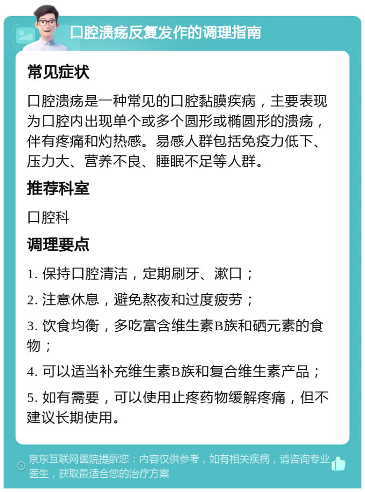 口腔溃疡反复发作的调理指南 常见症状 口腔溃疡是一种常见的口腔黏膜疾病，主要表现为口腔内出现单个或多个圆形或椭圆形的溃疡，伴有疼痛和灼热感。易感人群包括免疫力低下、压力大、营养不良、睡眠不足等人群。 推荐科室 口腔科 调理要点 1. 保持口腔清洁，定期刷牙、漱口； 2. 注意休息，避免熬夜和过度疲劳； 3. 饮食均衡，多吃富含维生素B族和硒元素的食物； 4. 可以适当补充维生素B族和复合维生素产品； 5. 如有需要，可以使用止疼药物缓解疼痛，但不建议长期使用。