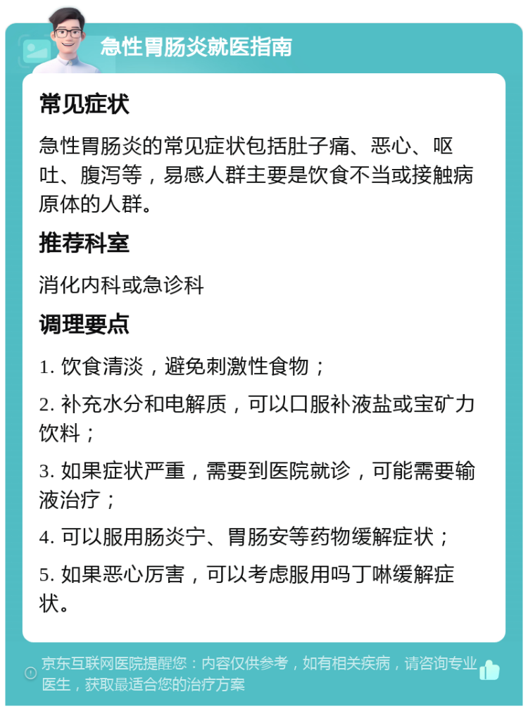 急性胃肠炎就医指南 常见症状 急性胃肠炎的常见症状包括肚子痛、恶心、呕吐、腹泻等，易感人群主要是饮食不当或接触病原体的人群。 推荐科室 消化内科或急诊科 调理要点 1. 饮食清淡，避免刺激性食物； 2. 补充水分和电解质，可以口服补液盐或宝矿力饮料； 3. 如果症状严重，需要到医院就诊，可能需要输液治疗； 4. 可以服用肠炎宁、胃肠安等药物缓解症状； 5. 如果恶心厉害，可以考虑服用吗丁啉缓解症状。