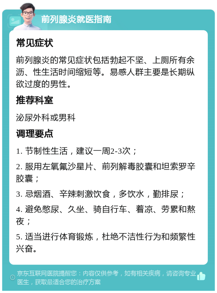 前列腺炎就医指南 常见症状 前列腺炎的常见症状包括勃起不坚、上厕所有余沥、性生活时间缩短等。易感人群主要是长期纵欲过度的男性。 推荐科室 泌尿外科或男科 调理要点 1. 节制性生活，建议一周2-3次； 2. 服用左氧氟沙星片、前列解毒胶囊和坦索罗辛胶囊； 3. 忌烟酒、辛辣刺激饮食，多饮水，勤排尿； 4. 避免憋尿、久坐、骑自行车、着凉、劳累和熬夜； 5. 适当进行体育锻炼，杜绝不洁性行为和频繁性兴奋。