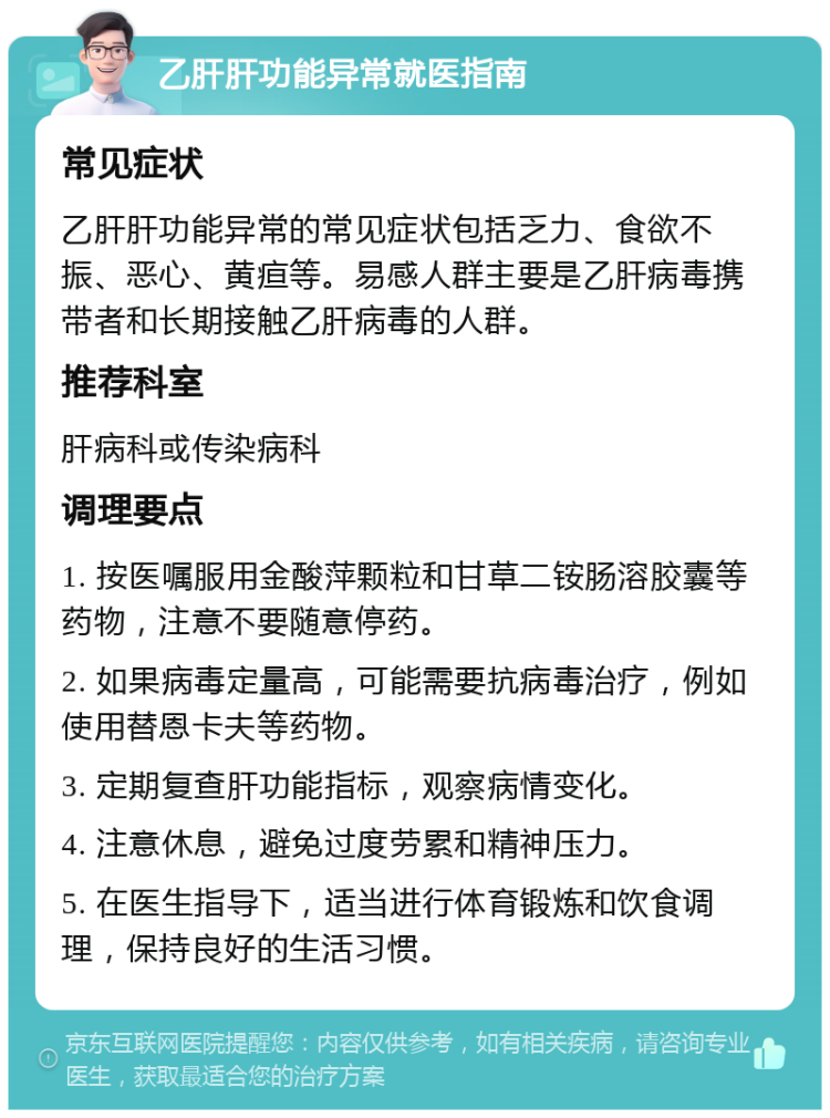 乙肝肝功能异常就医指南 常见症状 乙肝肝功能异常的常见症状包括乏力、食欲不振、恶心、黄疸等。易感人群主要是乙肝病毒携带者和长期接触乙肝病毒的人群。 推荐科室 肝病科或传染病科 调理要点 1. 按医嘱服用金酸萍颗粒和甘草二铵肠溶胶囊等药物，注意不要随意停药。 2. 如果病毒定量高，可能需要抗病毒治疗，例如使用替恩卡夫等药物。 3. 定期复查肝功能指标，观察病情变化。 4. 注意休息，避免过度劳累和精神压力。 5. 在医生指导下，适当进行体育锻炼和饮食调理，保持良好的生活习惯。