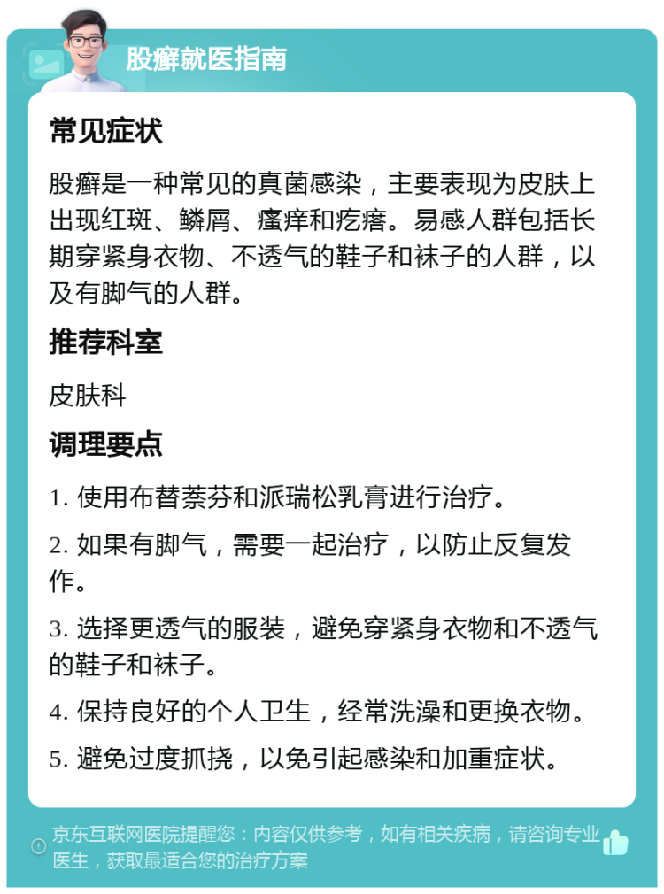 股癣就医指南 常见症状 股癣是一种常见的真菌感染，主要表现为皮肤上出现红斑、鳞屑、瘙痒和疙瘩。易感人群包括长期穿紧身衣物、不透气的鞋子和袜子的人群，以及有脚气的人群。 推荐科室 皮肤科 调理要点 1. 使用布替萘芬和派瑞松乳膏进行治疗。 2. 如果有脚气，需要一起治疗，以防止反复发作。 3. 选择更透气的服装，避免穿紧身衣物和不透气的鞋子和袜子。 4. 保持良好的个人卫生，经常洗澡和更换衣物。 5. 避免过度抓挠，以免引起感染和加重症状。