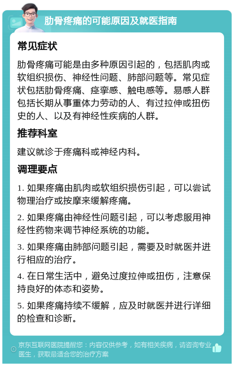 肋骨疼痛的可能原因及就医指南 常见症状 肋骨疼痛可能是由多种原因引起的，包括肌肉或软组织损伤、神经性问题、肺部问题等。常见症状包括肋骨疼痛、痉挛感、触电感等。易感人群包括长期从事重体力劳动的人、有过拉伸或扭伤史的人、以及有神经性疾病的人群。 推荐科室 建议就诊于疼痛科或神经内科。 调理要点 1. 如果疼痛由肌肉或软组织损伤引起，可以尝试物理治疗或按摩来缓解疼痛。 2. 如果疼痛由神经性问题引起，可以考虑服用神经性药物来调节神经系统的功能。 3. 如果疼痛由肺部问题引起，需要及时就医并进行相应的治疗。 4. 在日常生活中，避免过度拉伸或扭伤，注意保持良好的体态和姿势。 5. 如果疼痛持续不缓解，应及时就医并进行详细的检查和诊断。