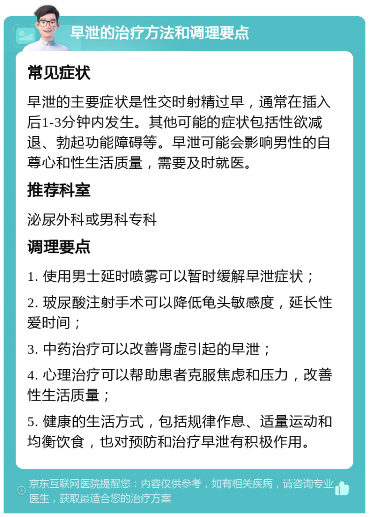 早泄的治疗方法和调理要点 常见症状 早泄的主要症状是性交时射精过早，通常在插入后1-3分钟内发生。其他可能的症状包括性欲减退、勃起功能障碍等。早泄可能会影响男性的自尊心和性生活质量，需要及时就医。 推荐科室 泌尿外科或男科专科 调理要点 1. 使用男士延时喷雾可以暂时缓解早泄症状； 2. 玻尿酸注射手术可以降低龟头敏感度，延长性爱时间； 3. 中药治疗可以改善肾虚引起的早泄； 4. 心理治疗可以帮助患者克服焦虑和压力，改善性生活质量； 5. 健康的生活方式，包括规律作息、适量运动和均衡饮食，也对预防和治疗早泄有积极作用。