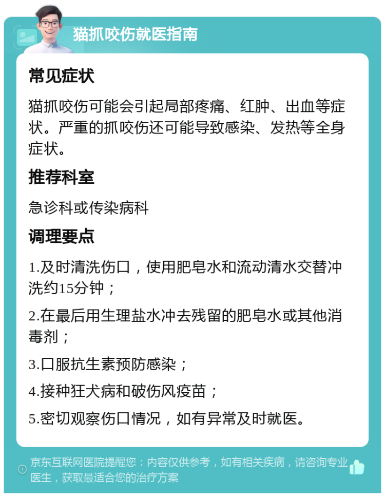 猫抓咬伤就医指南 常见症状 猫抓咬伤可能会引起局部疼痛、红肿、出血等症状。严重的抓咬伤还可能导致感染、发热等全身症状。 推荐科室 急诊科或传染病科 调理要点 1.及时清洗伤口，使用肥皂水和流动清水交替冲洗约15分钟； 2.在最后用生理盐水冲去残留的肥皂水或其他消毒剂； 3.口服抗生素预防感染； 4.接种狂犬病和破伤风疫苗； 5.密切观察伤口情况，如有异常及时就医。