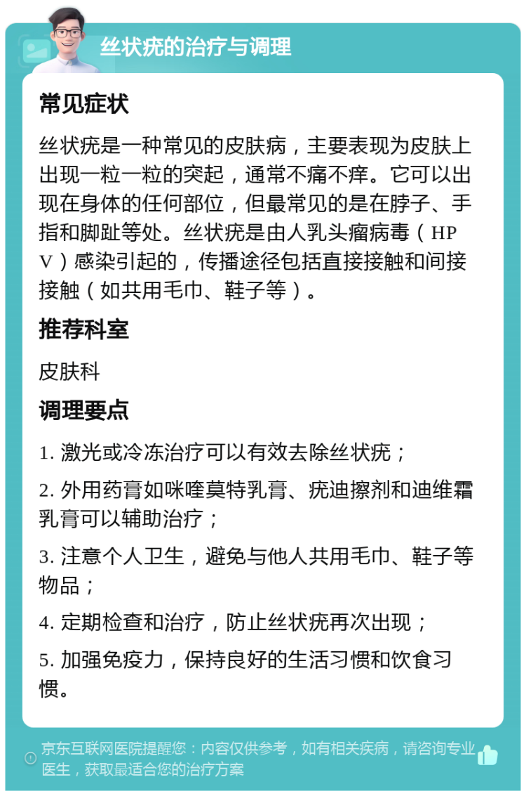 丝状疣的治疗与调理 常见症状 丝状疣是一种常见的皮肤病，主要表现为皮肤上出现一粒一粒的突起，通常不痛不痒。它可以出现在身体的任何部位，但最常见的是在脖子、手指和脚趾等处。丝状疣是由人乳头瘤病毒（HPV）感染引起的，传播途径包括直接接触和间接接触（如共用毛巾、鞋子等）。 推荐科室 皮肤科 调理要点 1. 激光或冷冻治疗可以有效去除丝状疣； 2. 外用药膏如咪喹莫特乳膏、疣迪擦剂和迪维霜乳膏可以辅助治疗； 3. 注意个人卫生，避免与他人共用毛巾、鞋子等物品； 4. 定期检查和治疗，防止丝状疣再次出现； 5. 加强免疫力，保持良好的生活习惯和饮食习惯。