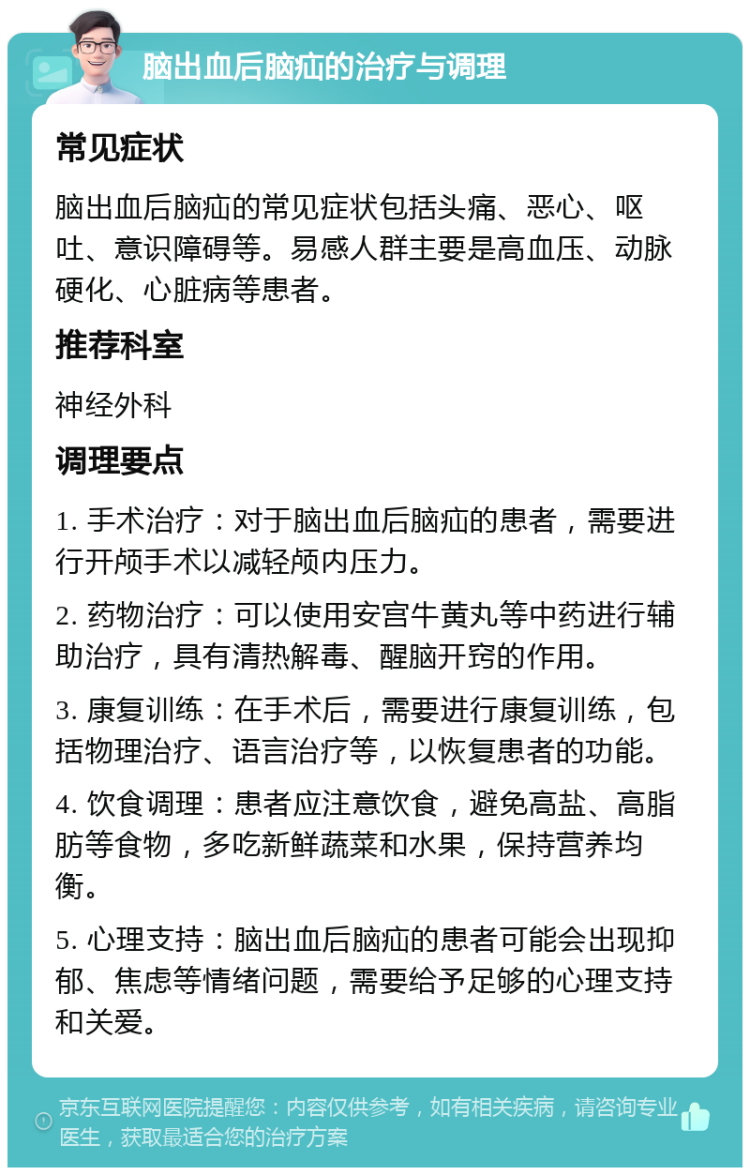 脑出血后脑疝的治疗与调理 常见症状 脑出血后脑疝的常见症状包括头痛、恶心、呕吐、意识障碍等。易感人群主要是高血压、动脉硬化、心脏病等患者。 推荐科室 神经外科 调理要点 1. 手术治疗：对于脑出血后脑疝的患者，需要进行开颅手术以减轻颅内压力。 2. 药物治疗：可以使用安宫牛黄丸等中药进行辅助治疗，具有清热解毒、醒脑开窍的作用。 3. 康复训练：在手术后，需要进行康复训练，包括物理治疗、语言治疗等，以恢复患者的功能。 4. 饮食调理：患者应注意饮食，避免高盐、高脂肪等食物，多吃新鲜蔬菜和水果，保持营养均衡。 5. 心理支持：脑出血后脑疝的患者可能会出现抑郁、焦虑等情绪问题，需要给予足够的心理支持和关爱。