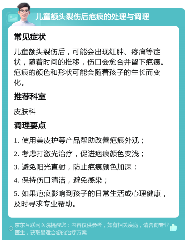 儿童额头裂伤后疤痕的处理与调理 常见症状 儿童额头裂伤后，可能会出现红肿、疼痛等症状，随着时间的推移，伤口会愈合并留下疤痕。疤痕的颜色和形状可能会随着孩子的生长而变化。 推荐科室 皮肤科 调理要点 1. 使用美皮护等产品帮助改善疤痕外观； 2. 考虑打激光治疗，促进疤痕颜色变浅； 3. 避免阳光直射，防止疤痕颜色加深； 4. 保持伤口清洁，避免感染； 5. 如果疤痕影响到孩子的日常生活或心理健康，及时寻求专业帮助。