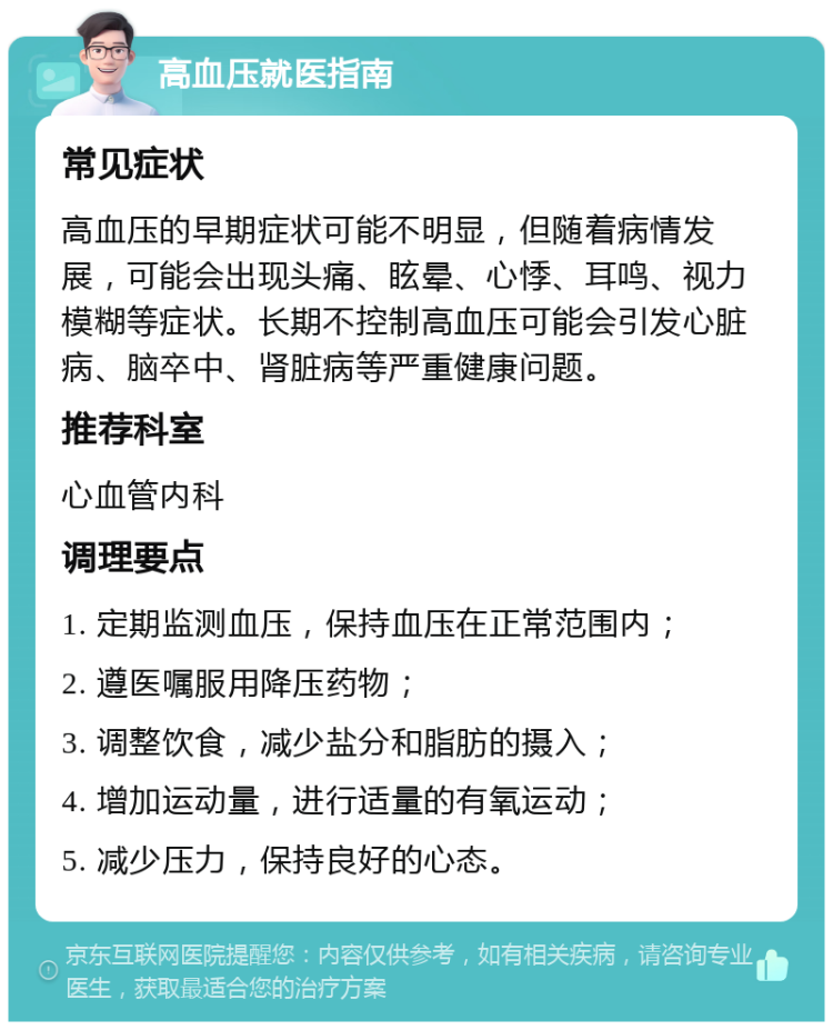 高血压就医指南 常见症状 高血压的早期症状可能不明显，但随着病情发展，可能会出现头痛、眩晕、心悸、耳鸣、视力模糊等症状。长期不控制高血压可能会引发心脏病、脑卒中、肾脏病等严重健康问题。 推荐科室 心血管内科 调理要点 1. 定期监测血压，保持血压在正常范围内； 2. 遵医嘱服用降压药物； 3. 调整饮食，减少盐分和脂肪的摄入； 4. 增加运动量，进行适量的有氧运动； 5. 减少压力，保持良好的心态。