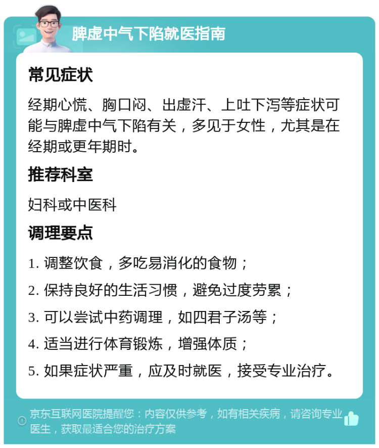 脾虚中气下陷就医指南 常见症状 经期心慌、胸口闷、出虚汗、上吐下泻等症状可能与脾虚中气下陷有关，多见于女性，尤其是在经期或更年期时。 推荐科室 妇科或中医科 调理要点 1. 调整饮食，多吃易消化的食物； 2. 保持良好的生活习惯，避免过度劳累； 3. 可以尝试中药调理，如四君子汤等； 4. 适当进行体育锻炼，增强体质； 5. 如果症状严重，应及时就医，接受专业治疗。