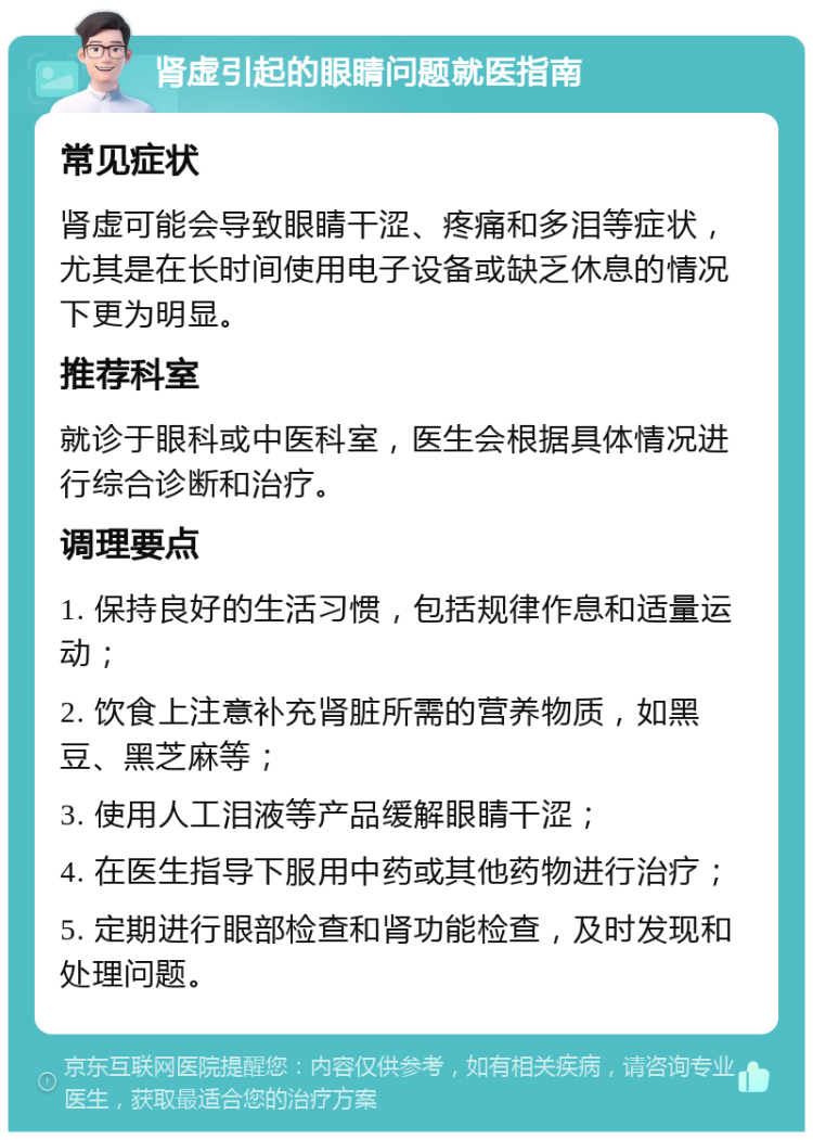 肾虚引起的眼睛问题就医指南 常见症状 肾虚可能会导致眼睛干涩、疼痛和多泪等症状，尤其是在长时间使用电子设备或缺乏休息的情况下更为明显。 推荐科室 就诊于眼科或中医科室，医生会根据具体情况进行综合诊断和治疗。 调理要点 1. 保持良好的生活习惯，包括规律作息和适量运动； 2. 饮食上注意补充肾脏所需的营养物质，如黑豆、黑芝麻等； 3. 使用人工泪液等产品缓解眼睛干涩； 4. 在医生指导下服用中药或其他药物进行治疗； 5. 定期进行眼部检查和肾功能检查，及时发现和处理问题。