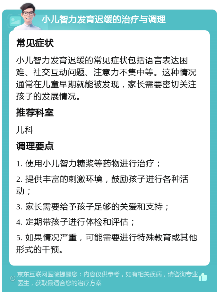 小儿智力发育迟缓的治疗与调理 常见症状 小儿智力发育迟缓的常见症状包括语言表达困难、社交互动问题、注意力不集中等。这种情况通常在儿童早期就能被发现，家长需要密切关注孩子的发展情况。 推荐科室 儿科 调理要点 1. 使用小儿智力糖浆等药物进行治疗； 2. 提供丰富的刺激环境，鼓励孩子进行各种活动； 3. 家长需要给予孩子足够的关爱和支持； 4. 定期带孩子进行体检和评估； 5. 如果情况严重，可能需要进行特殊教育或其他形式的干预。