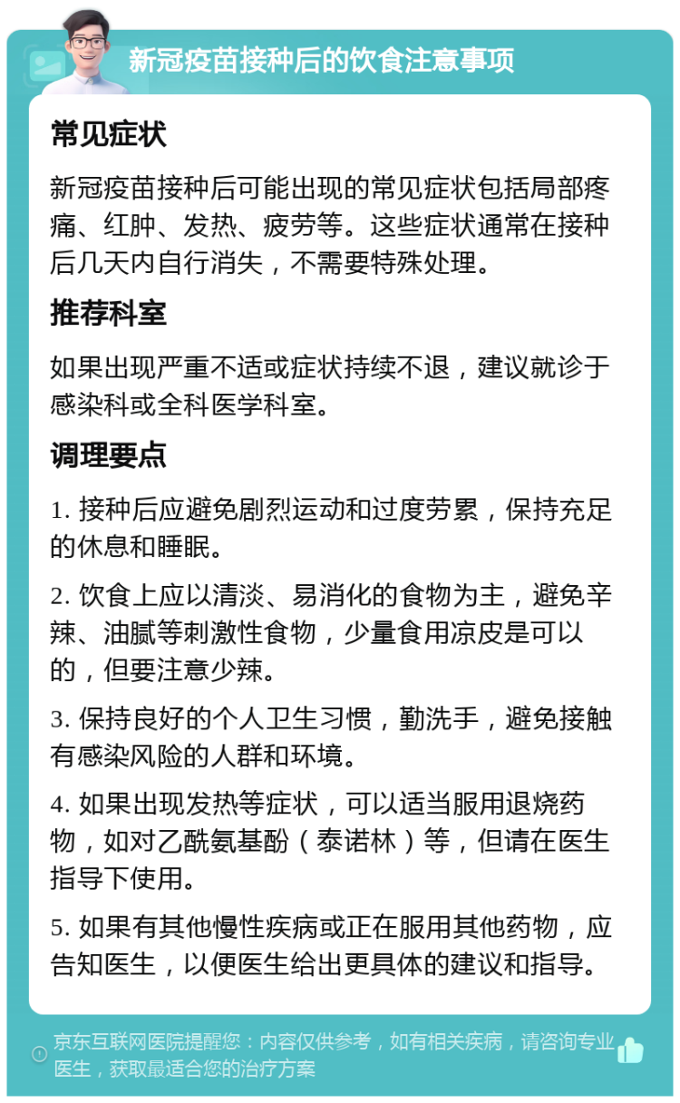 新冠疫苗接种后的饮食注意事项 常见症状 新冠疫苗接种后可能出现的常见症状包括局部疼痛、红肿、发热、疲劳等。这些症状通常在接种后几天内自行消失，不需要特殊处理。 推荐科室 如果出现严重不适或症状持续不退，建议就诊于感染科或全科医学科室。 调理要点 1. 接种后应避免剧烈运动和过度劳累，保持充足的休息和睡眠。 2. 饮食上应以清淡、易消化的食物为主，避免辛辣、油腻等刺激性食物，少量食用凉皮是可以的，但要注意少辣。 3. 保持良好的个人卫生习惯，勤洗手，避免接触有感染风险的人群和环境。 4. 如果出现发热等症状，可以适当服用退烧药物，如对乙酰氨基酚（泰诺林）等，但请在医生指导下使用。 5. 如果有其他慢性疾病或正在服用其他药物，应告知医生，以便医生给出更具体的建议和指导。