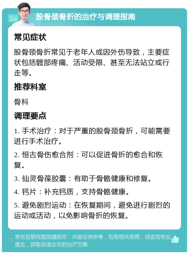 股骨颈骨折的治疗与调理指南 常见症状 股骨颈骨折常见于老年人或因外伤导致，主要症状包括髋部疼痛、活动受限、甚至无法站立或行走等。 推荐科室 骨科 调理要点 1. 手术治疗：对于严重的股骨颈骨折，可能需要进行手术治疗。 2. 恒古骨伤愈合剂：可以促进骨折的愈合和恢复。 3. 仙灵骨葆胶囊：有助于骨骼健康和修复。 4. 钙片：补充钙质，支持骨骼健康。 5. 避免剧烈运动：在恢复期间，避免进行剧烈的运动或活动，以免影响骨折的恢复。