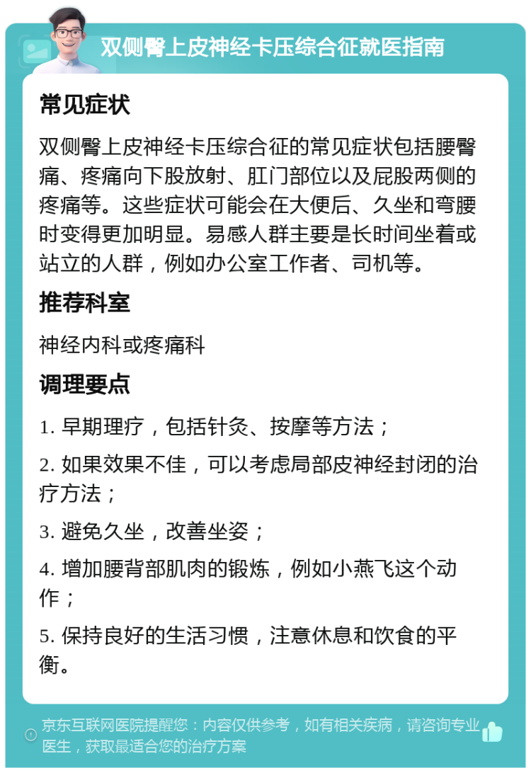 双侧臀上皮神经卡压综合征就医指南 常见症状 双侧臀上皮神经卡压综合征的常见症状包括腰臀痛、疼痛向下股放射、肛门部位以及屁股两侧的疼痛等。这些症状可能会在大便后、久坐和弯腰时变得更加明显。易感人群主要是长时间坐着或站立的人群，例如办公室工作者、司机等。 推荐科室 神经内科或疼痛科 调理要点 1. 早期理疗，包括针灸、按摩等方法； 2. 如果效果不佳，可以考虑局部皮神经封闭的治疗方法； 3. 避免久坐，改善坐姿； 4. 增加腰背部肌肉的锻炼，例如小燕飞这个动作； 5. 保持良好的生活习惯，注意休息和饮食的平衡。