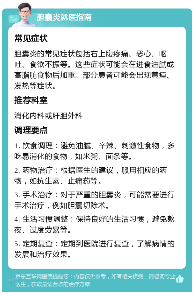 胆囊炎就医指南 常见症状 胆囊炎的常见症状包括右上腹疼痛、恶心、呕吐、食欲不振等。这些症状可能会在进食油腻或高脂肪食物后加重。部分患者可能会出现黄疸、发热等症状。 推荐科室 消化内科或肝胆外科 调理要点 1. 饮食调理：避免油腻、辛辣、刺激性食物，多吃易消化的食物，如米粥、面条等。 2. 药物治疗：根据医生的建议，服用相应的药物，如抗生素、止痛药等。 3. 手术治疗：对于严重的胆囊炎，可能需要进行手术治疗，例如胆囊切除术。 4. 生活习惯调整：保持良好的生活习惯，避免熬夜、过度劳累等。 5. 定期复查：定期到医院进行复查，了解病情的发展和治疗效果。