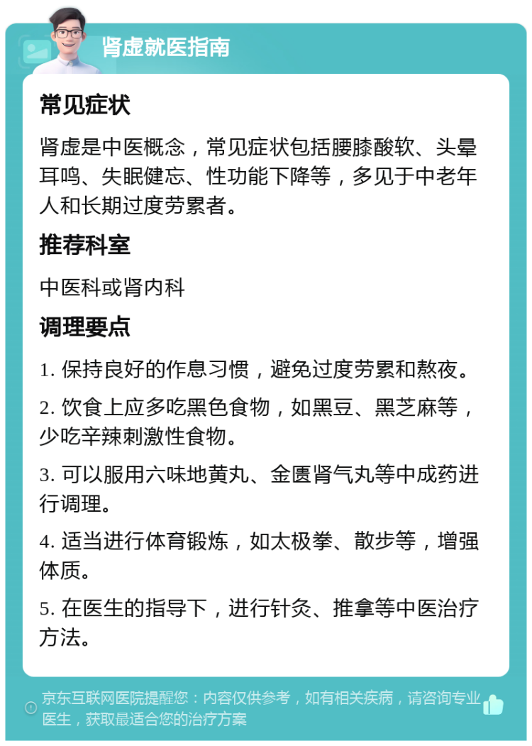 肾虚就医指南 常见症状 肾虚是中医概念，常见症状包括腰膝酸软、头晕耳鸣、失眠健忘、性功能下降等，多见于中老年人和长期过度劳累者。 推荐科室 中医科或肾内科 调理要点 1. 保持良好的作息习惯，避免过度劳累和熬夜。 2. 饮食上应多吃黑色食物，如黑豆、黑芝麻等，少吃辛辣刺激性食物。 3. 可以服用六味地黄丸、金匮肾气丸等中成药进行调理。 4. 适当进行体育锻炼，如太极拳、散步等，增强体质。 5. 在医生的指导下，进行针灸、推拿等中医治疗方法。