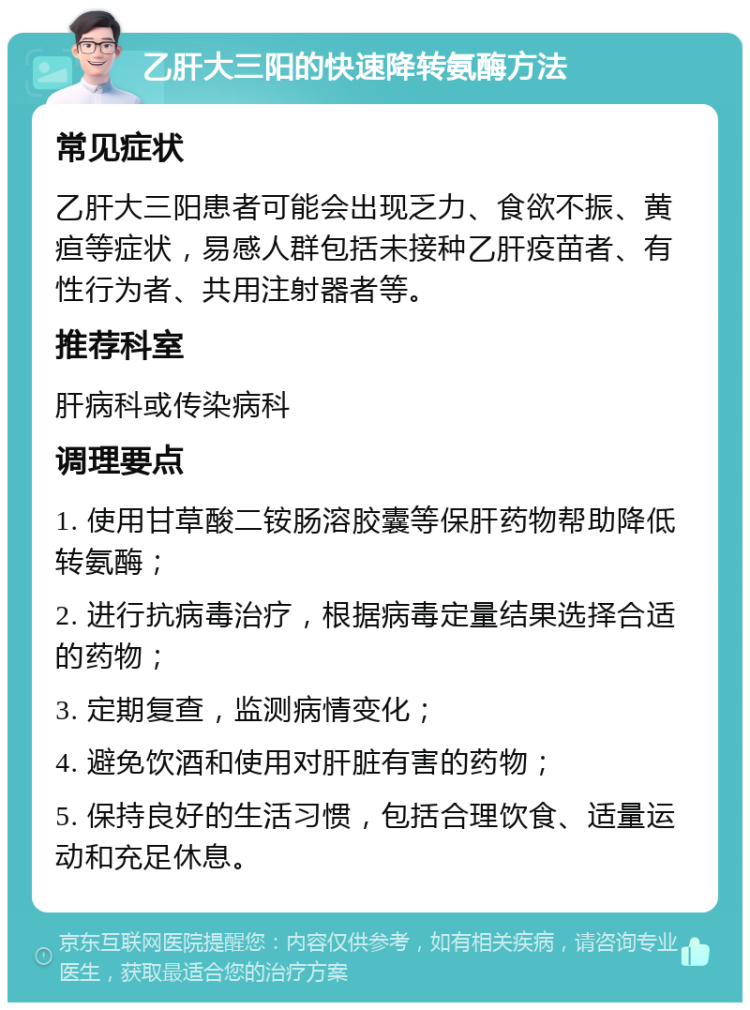 乙肝大三阳的快速降转氨酶方法 常见症状 乙肝大三阳患者可能会出现乏力、食欲不振、黄疸等症状，易感人群包括未接种乙肝疫苗者、有性行为者、共用注射器者等。 推荐科室 肝病科或传染病科 调理要点 1. 使用甘草酸二铵肠溶胶囊等保肝药物帮助降低转氨酶； 2. 进行抗病毒治疗，根据病毒定量结果选择合适的药物； 3. 定期复查，监测病情变化； 4. 避免饮酒和使用对肝脏有害的药物； 5. 保持良好的生活习惯，包括合理饮食、适量运动和充足休息。