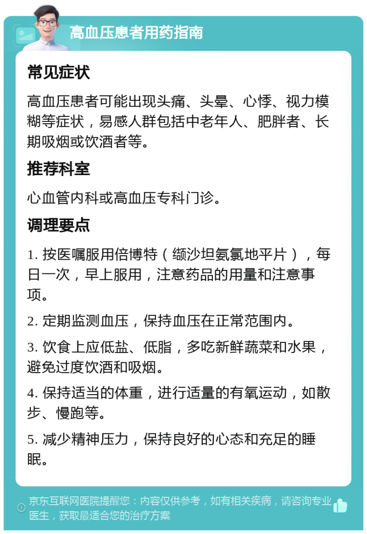 高血压患者用药指南 常见症状 高血压患者可能出现头痛、头晕、心悸、视力模糊等症状，易感人群包括中老年人、肥胖者、长期吸烟或饮酒者等。 推荐科室 心血管内科或高血压专科门诊。 调理要点 1. 按医嘱服用倍博特（缬沙坦氨氯地平片），每日一次，早上服用，注意药品的用量和注意事项。 2. 定期监测血压，保持血压在正常范围内。 3. 饮食上应低盐、低脂，多吃新鲜蔬菜和水果，避免过度饮酒和吸烟。 4. 保持适当的体重，进行适量的有氧运动，如散步、慢跑等。 5. 减少精神压力，保持良好的心态和充足的睡眠。