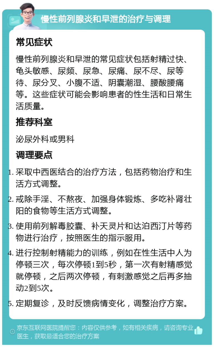 慢性前列腺炎和早泄的治疗与调理 常见症状 慢性前列腺炎和早泄的常见症状包括射精过快、龟头敏感、尿频、尿急、尿痛、尿不尽、尿等待、尿分叉、小腹不适、阴囊潮湿、腰酸腰痛等。这些症状可能会影响患者的性生活和日常生活质量。 推荐科室 泌尿外科或男科 调理要点 采取中西医结合的治疗方法，包括药物治疗和生活方式调整。 戒除手淫、不熬夜、加强身体锻炼、多吃补肾壮阳的食物等生活方式调整。 使用前列解毒胶囊、补天灵片和达泊西汀片等药物进行治疗，按照医生的指示服用。 进行控制射精能力的训练，例如在性生活中人为停顿三次，每次停顿1到5秒，第一次有射精感觉就停顿，之后两次停顿，有刺激感觉之后再多抽动2到5次。 定期复诊，及时反馈病情变化，调整治疗方案。