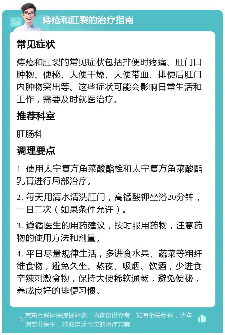 痔疮和肛裂的治疗指南 常见症状 痔疮和肛裂的常见症状包括排便时疼痛、肛门口肿物、便秘、大便干燥、大便带血、排便后肛门内肿物突出等。这些症状可能会影响日常生活和工作，需要及时就医治疗。 推荐科室 肛肠科 调理要点 1. 使用太宁复方角菜酸酯栓和太宁复方角菜酸酯乳膏进行局部治疗。 2. 每天用清水清洗肛门，高锰酸钾坐浴20分钟，一日二次（如果条件允许）。 3. 遵循医生的用药建议，按时服用药物，注意药物的使用方法和剂量。 4. 平日尽量规律生活，多进食水果、蔬菜等粗纤维食物，避免久坐、熬夜、吸烟、饮酒，少进食辛辣刺激食物，保持大便稀软通畅，避免便秘，养成良好的排便习惯。