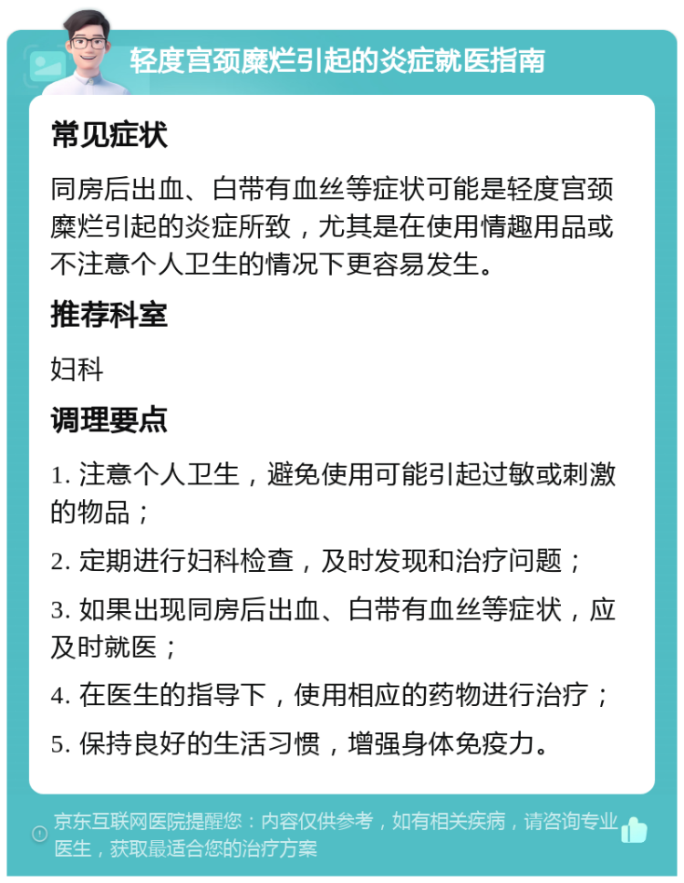 轻度宫颈糜烂引起的炎症就医指南 常见症状 同房后出血、白带有血丝等症状可能是轻度宫颈糜烂引起的炎症所致，尤其是在使用情趣用品或不注意个人卫生的情况下更容易发生。 推荐科室 妇科 调理要点 1. 注意个人卫生，避免使用可能引起过敏或刺激的物品； 2. 定期进行妇科检查，及时发现和治疗问题； 3. 如果出现同房后出血、白带有血丝等症状，应及时就医； 4. 在医生的指导下，使用相应的药物进行治疗； 5. 保持良好的生活习惯，增强身体免疫力。