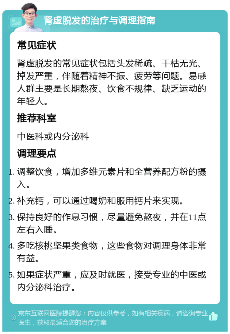 肾虚脱发的治疗与调理指南 常见症状 肾虚脱发的常见症状包括头发稀疏、干枯无光、掉发严重，伴随着精神不振、疲劳等问题。易感人群主要是长期熬夜、饮食不规律、缺乏运动的年轻人。 推荐科室 中医科或内分泌科 调理要点 调整饮食，增加多维元素片和全营养配方粉的摄入。 补充钙，可以通过喝奶和服用钙片来实现。 保持良好的作息习惯，尽量避免熬夜，并在11点左右入睡。 多吃核桃坚果类食物，这些食物对调理身体非常有益。 如果症状严重，应及时就医，接受专业的中医或内分泌科治疗。