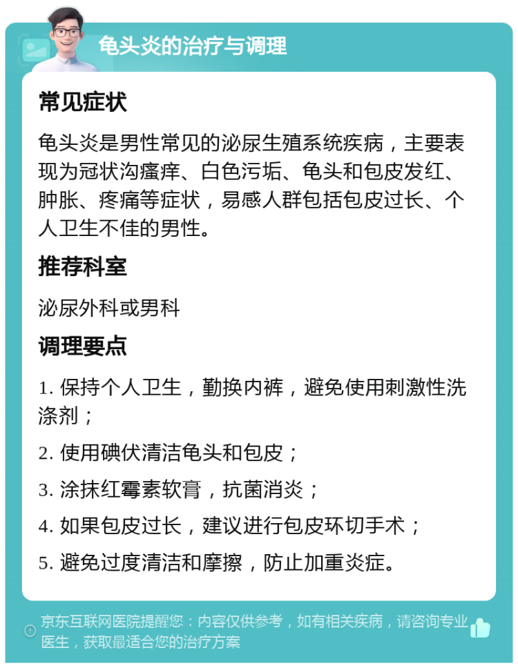 龟头炎的治疗与调理 常见症状 龟头炎是男性常见的泌尿生殖系统疾病，主要表现为冠状沟瘙痒、白色污垢、龟头和包皮发红、肿胀、疼痛等症状，易感人群包括包皮过长、个人卫生不佳的男性。 推荐科室 泌尿外科或男科 调理要点 1. 保持个人卫生，勤换内裤，避免使用刺激性洗涤剂； 2. 使用碘伏清洁龟头和包皮； 3. 涂抹红霉素软膏，抗菌消炎； 4. 如果包皮过长，建议进行包皮环切手术； 5. 避免过度清洁和摩擦，防止加重炎症。