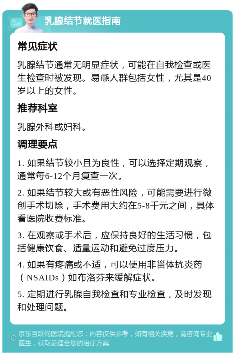 乳腺结节就医指南 常见症状 乳腺结节通常无明显症状，可能在自我检查或医生检查时被发现。易感人群包括女性，尤其是40岁以上的女性。 推荐科室 乳腺外科或妇科。 调理要点 1. 如果结节较小且为良性，可以选择定期观察，通常每6-12个月复查一次。 2. 如果结节较大或有恶性风险，可能需要进行微创手术切除，手术费用大约在5-8千元之间，具体看医院收费标准。 3. 在观察或手术后，应保持良好的生活习惯，包括健康饮食、适量运动和避免过度压力。 4. 如果有疼痛或不适，可以使用非甾体抗炎药（NSAIDs）如布洛芬来缓解症状。 5. 定期进行乳腺自我检查和专业检查，及时发现和处理问题。