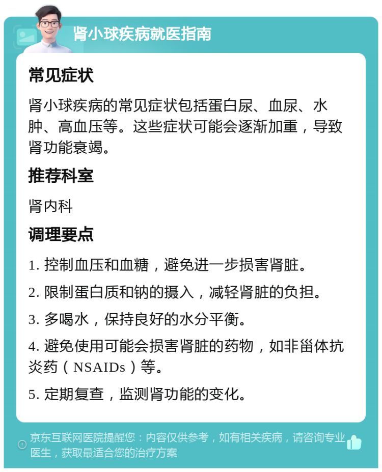 肾小球疾病就医指南 常见症状 肾小球疾病的常见症状包括蛋白尿、血尿、水肿、高血压等。这些症状可能会逐渐加重，导致肾功能衰竭。 推荐科室 肾内科 调理要点 1. 控制血压和血糖，避免进一步损害肾脏。 2. 限制蛋白质和钠的摄入，减轻肾脏的负担。 3. 多喝水，保持良好的水分平衡。 4. 避免使用可能会损害肾脏的药物，如非甾体抗炎药（NSAIDs）等。 5. 定期复查，监测肾功能的变化。