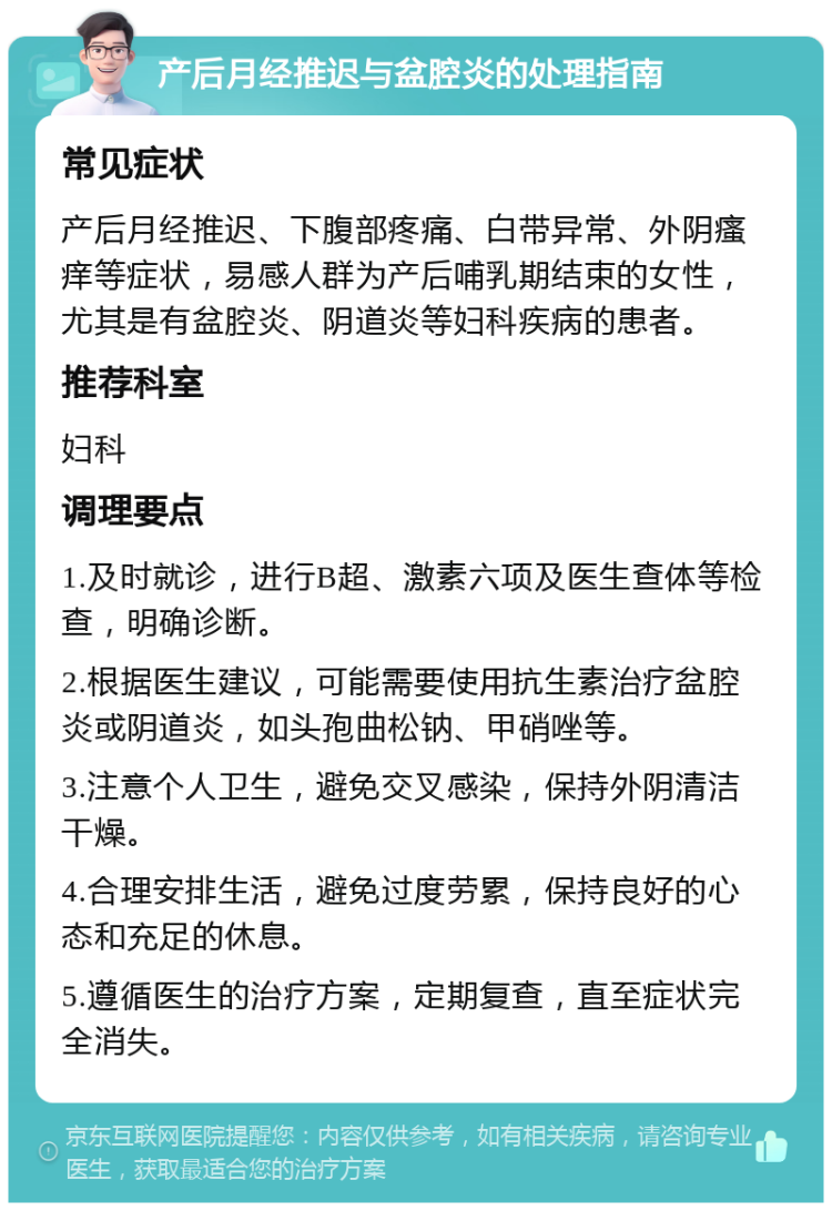 产后月经推迟与盆腔炎的处理指南 常见症状 产后月经推迟、下腹部疼痛、白带异常、外阴瘙痒等症状，易感人群为产后哺乳期结束的女性，尤其是有盆腔炎、阴道炎等妇科疾病的患者。 推荐科室 妇科 调理要点 1.及时就诊，进行B超、激素六项及医生查体等检查，明确诊断。 2.根据医生建议，可能需要使用抗生素治疗盆腔炎或阴道炎，如头孢曲松钠、甲硝唑等。 3.注意个人卫生，避免交叉感染，保持外阴清洁干燥。 4.合理安排生活，避免过度劳累，保持良好的心态和充足的休息。 5.遵循医生的治疗方案，定期复查，直至症状完全消失。