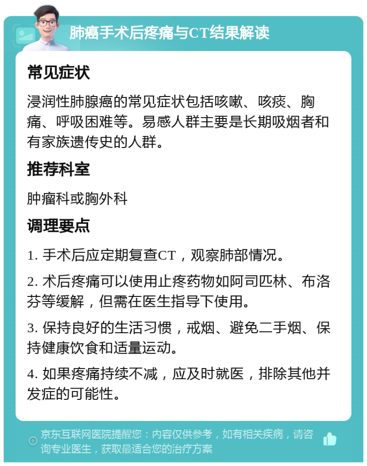 肺癌手术后疼痛与CT结果解读 常见症状 浸润性肺腺癌的常见症状包括咳嗽、咳痰、胸痛、呼吸困难等。易感人群主要是长期吸烟者和有家族遗传史的人群。 推荐科室 肿瘤科或胸外科 调理要点 1. 手术后应定期复查CT，观察肺部情况。 2. 术后疼痛可以使用止疼药物如阿司匹林、布洛芬等缓解，但需在医生指导下使用。 3. 保持良好的生活习惯，戒烟、避免二手烟、保持健康饮食和适量运动。 4. 如果疼痛持续不减，应及时就医，排除其他并发症的可能性。