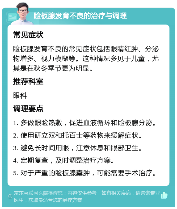 睑板腺发育不良的治疗与调理 常见症状 睑板腺发育不良的常见症状包括眼睛红肿、分泌物增多、视力模糊等。这种情况多见于儿童，尤其是在秋冬季节更为明显。 推荐科室 眼科 调理要点 1. 多做眼睑热敷，促进血液循环和睑板腺分泌。 2. 使用研立双和托百士等药物来缓解症状。 3. 避免长时间用眼，注意休息和眼部卫生。 4. 定期复查，及时调整治疗方案。 5. 对于严重的睑板腺囊肿，可能需要手术治疗。