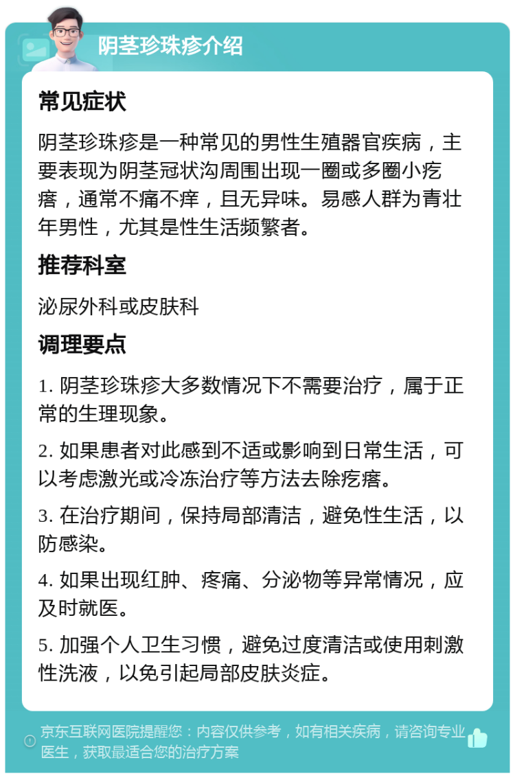 阴茎珍珠疹介绍 常见症状 阴茎珍珠疹是一种常见的男性生殖器官疾病，主要表现为阴茎冠状沟周围出现一圈或多圈小疙瘩，通常不痛不痒，且无异味。易感人群为青壮年男性，尤其是性生活频繁者。 推荐科室 泌尿外科或皮肤科 调理要点 1. 阴茎珍珠疹大多数情况下不需要治疗，属于正常的生理现象。 2. 如果患者对此感到不适或影响到日常生活，可以考虑激光或冷冻治疗等方法去除疙瘩。 3. 在治疗期间，保持局部清洁，避免性生活，以防感染。 4. 如果出现红肿、疼痛、分泌物等异常情况，应及时就医。 5. 加强个人卫生习惯，避免过度清洁或使用刺激性洗液，以免引起局部皮肤炎症。