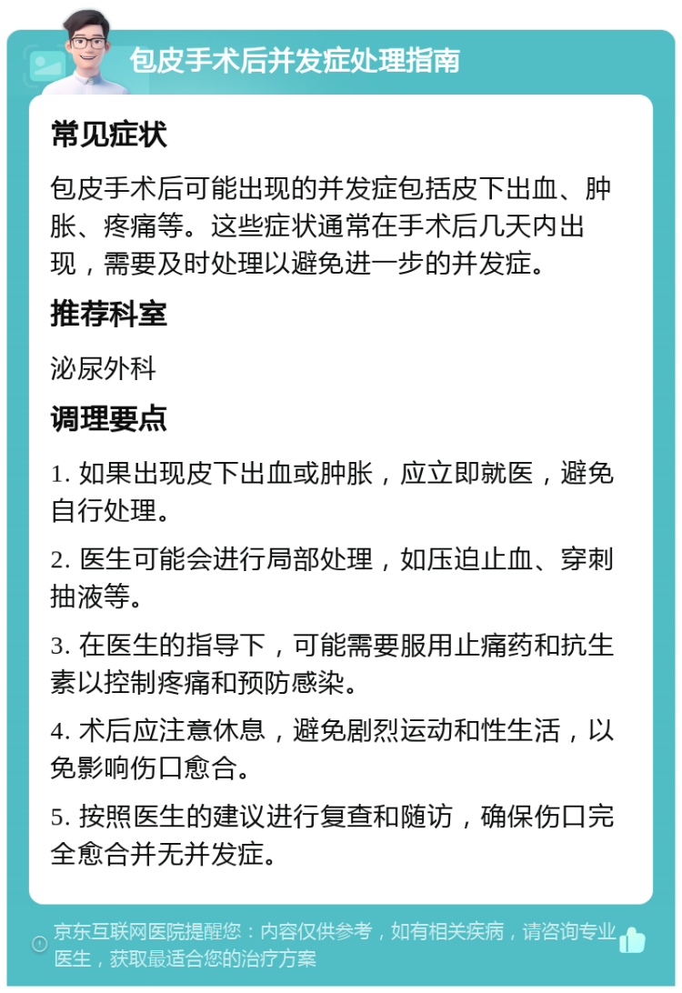 包皮手术后并发症处理指南 常见症状 包皮手术后可能出现的并发症包括皮下出血、肿胀、疼痛等。这些症状通常在手术后几天内出现，需要及时处理以避免进一步的并发症。 推荐科室 泌尿外科 调理要点 1. 如果出现皮下出血或肿胀，应立即就医，避免自行处理。 2. 医生可能会进行局部处理，如压迫止血、穿刺抽液等。 3. 在医生的指导下，可能需要服用止痛药和抗生素以控制疼痛和预防感染。 4. 术后应注意休息，避免剧烈运动和性生活，以免影响伤口愈合。 5. 按照医生的建议进行复查和随访，确保伤口完全愈合并无并发症。