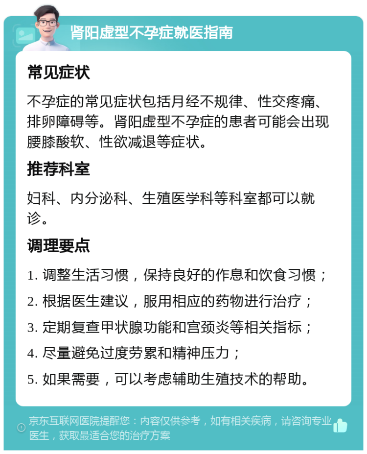 肾阳虚型不孕症就医指南 常见症状 不孕症的常见症状包括月经不规律、性交疼痛、排卵障碍等。肾阳虚型不孕症的患者可能会出现腰膝酸软、性欲减退等症状。 推荐科室 妇科、内分泌科、生殖医学科等科室都可以就诊。 调理要点 1. 调整生活习惯，保持良好的作息和饮食习惯； 2. 根据医生建议，服用相应的药物进行治疗； 3. 定期复查甲状腺功能和宫颈炎等相关指标； 4. 尽量避免过度劳累和精神压力； 5. 如果需要，可以考虑辅助生殖技术的帮助。