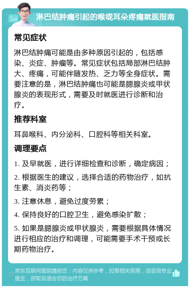 淋巴结肿痛引起的喉咙耳朵疼痛就医指南 常见症状 淋巴结肿痛可能是由多种原因引起的，包括感染、炎症、肿瘤等。常见症状包括局部淋巴结肿大、疼痛，可能伴随发热、乏力等全身症状。需要注意的是，淋巴结肿痛也可能是腮腺炎或甲状腺炎的表现形式，需要及时就医进行诊断和治疗。 推荐科室 耳鼻喉科、内分泌科、口腔科等相关科室。 调理要点 1. 及早就医，进行详细检查和诊断，确定病因； 2. 根据医生的建议，选择合适的药物治疗，如抗生素、消炎药等； 3. 注意休息，避免过度劳累； 4. 保持良好的口腔卫生，避免感染扩散； 5. 如果是腮腺炎或甲状腺炎，需要根据具体情况进行相应的治疗和调理，可能需要手术干预或长期药物治疗。