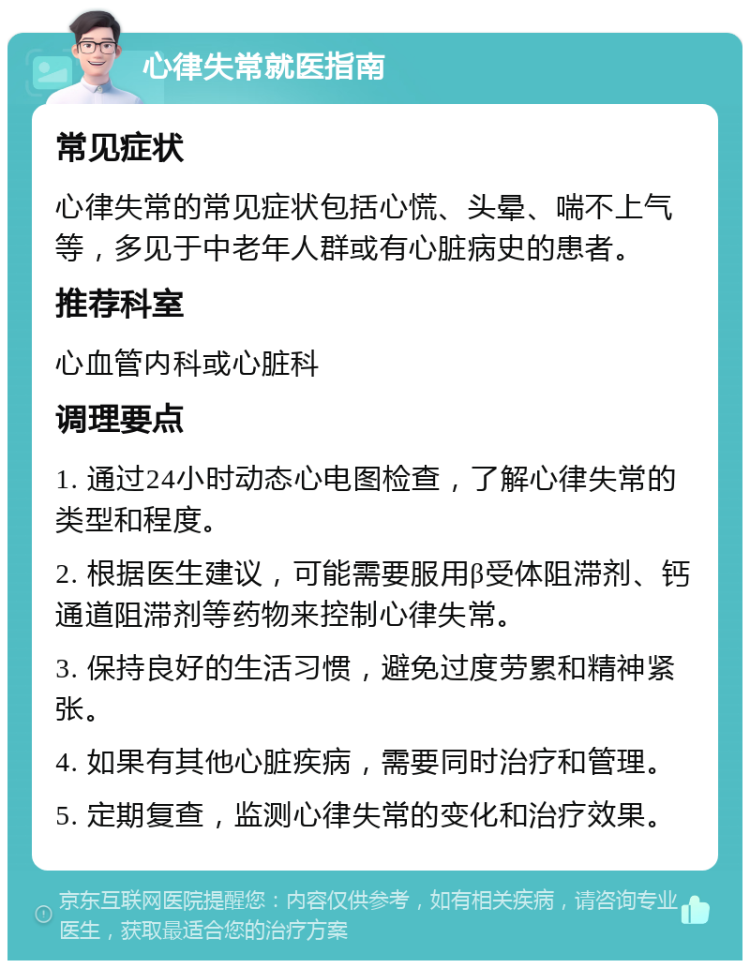 心律失常就医指南 常见症状 心律失常的常见症状包括心慌、头晕、喘不上气等，多见于中老年人群或有心脏病史的患者。 推荐科室 心血管内科或心脏科 调理要点 1. 通过24小时动态心电图检查，了解心律失常的类型和程度。 2. 根据医生建议，可能需要服用β受体阻滞剂、钙通道阻滞剂等药物来控制心律失常。 3. 保持良好的生活习惯，避免过度劳累和精神紧张。 4. 如果有其他心脏疾病，需要同时治疗和管理。 5. 定期复查，监测心律失常的变化和治疗效果。