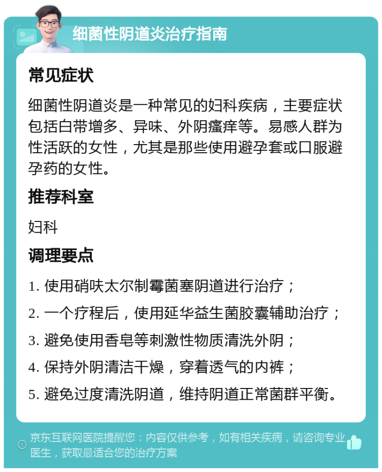 细菌性阴道炎治疗指南 常见症状 细菌性阴道炎是一种常见的妇科疾病，主要症状包括白带增多、异味、外阴瘙痒等。易感人群为性活跃的女性，尤其是那些使用避孕套或口服避孕药的女性。 推荐科室 妇科 调理要点 1. 使用硝呋太尔制霉菌塞阴道进行治疗； 2. 一个疗程后，使用延华益生菌胶囊辅助治疗； 3. 避免使用香皂等刺激性物质清洗外阴； 4. 保持外阴清洁干燥，穿着透气的内裤； 5. 避免过度清洗阴道，维持阴道正常菌群平衡。