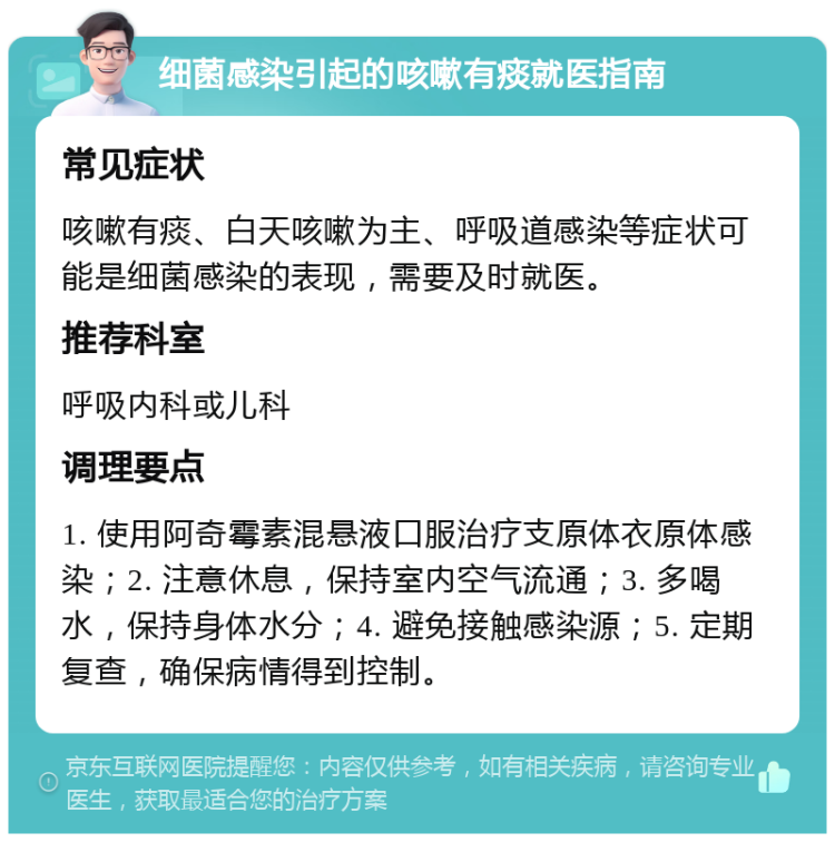 细菌感染引起的咳嗽有痰就医指南 常见症状 咳嗽有痰、白天咳嗽为主、呼吸道感染等症状可能是细菌感染的表现，需要及时就医。 推荐科室 呼吸内科或儿科 调理要点 1. 使用阿奇霉素混悬液口服治疗支原体衣原体感染；2. 注意休息，保持室内空气流通；3. 多喝水，保持身体水分；4. 避免接触感染源；5. 定期复查，确保病情得到控制。