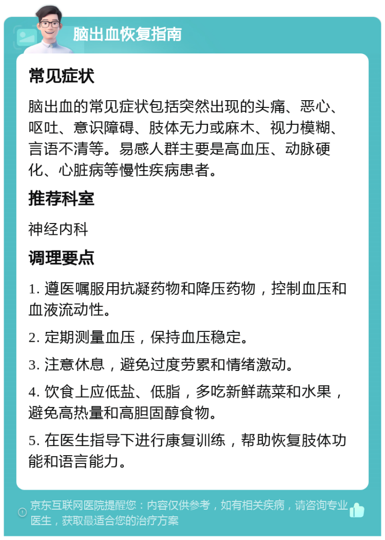 脑出血恢复指南 常见症状 脑出血的常见症状包括突然出现的头痛、恶心、呕吐、意识障碍、肢体无力或麻木、视力模糊、言语不清等。易感人群主要是高血压、动脉硬化、心脏病等慢性疾病患者。 推荐科室 神经内科 调理要点 1. 遵医嘱服用抗凝药物和降压药物，控制血压和血液流动性。 2. 定期测量血压，保持血压稳定。 3. 注意休息，避免过度劳累和情绪激动。 4. 饮食上应低盐、低脂，多吃新鲜蔬菜和水果，避免高热量和高胆固醇食物。 5. 在医生指导下进行康复训练，帮助恢复肢体功能和语言能力。